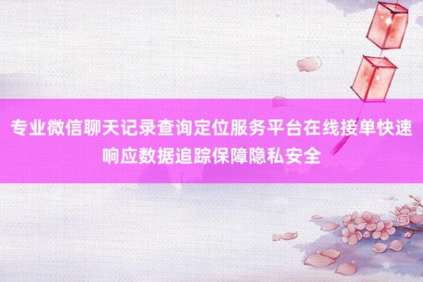 专业微信聊天记录查询定位服务平台在线接单快速响应数据追踪保障隐私安全