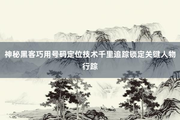 神秘黑客巧用号码定位技术千里追踪锁定关键人物行踪