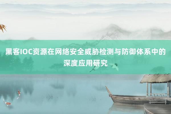 黑客IOC资源在网络安全威胁检测与防御体系中的深度应用研究