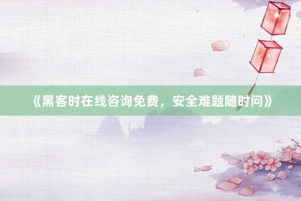 《黑客时在线咨询免费，安全难题随时问》